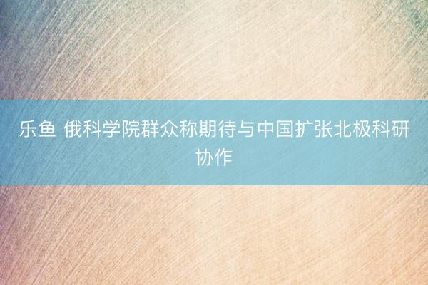 乐鱼 俄科学院群众称期待与中国扩张北极科研协作