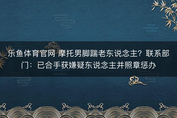乐鱼体育官网 摩托男脚踹老东说念主？联系部门：已合手获嫌疑东说念主并照章惩办