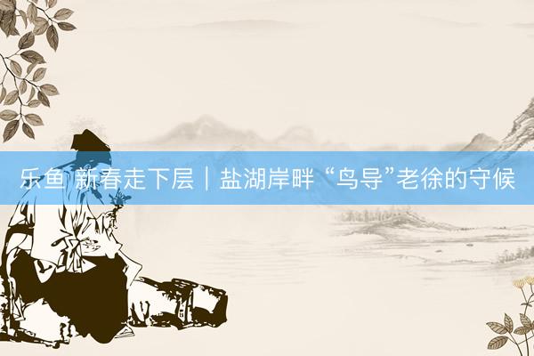乐鱼 新春走下层|盐湖岸畔 “鸟导”老徐的守候