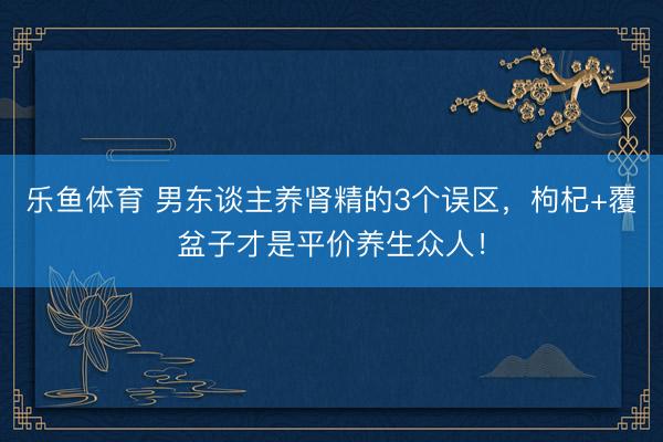 乐鱼体育 男东谈主养肾精的3个误区，枸杞+覆盆子才是平价养生众人！