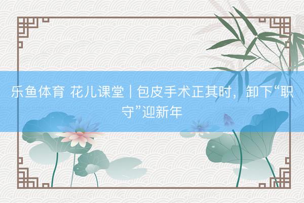 乐鱼体育 花儿课堂 | 包皮手术正其时，卸下“职守”迎新年