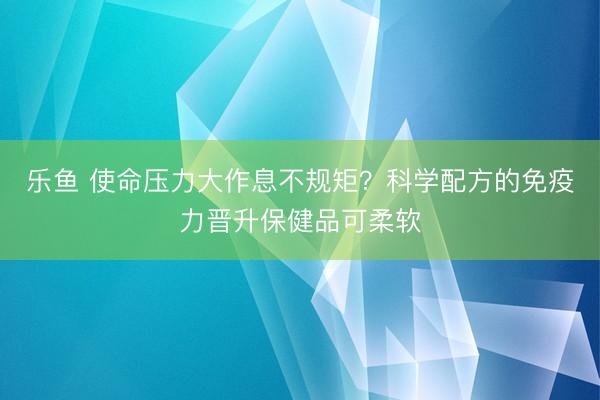 乐鱼 使命压力大作息不规矩？科学配方的免疫力晋升保健品可柔软