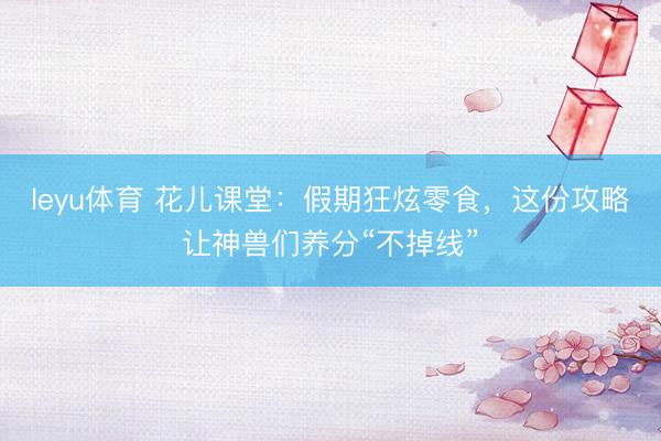 leyu体育 花儿课堂：假期狂炫零食，这份攻略让神兽们养分“不掉线”