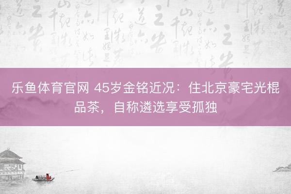 乐鱼体育官网 45岁金铭近况：住北京豪宅光棍品茶，自称遴选享受孤独