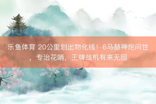乐鱼体育 20公里划出物化线！6马赫神炮问世，专治花哨，王牌战机有来无回
