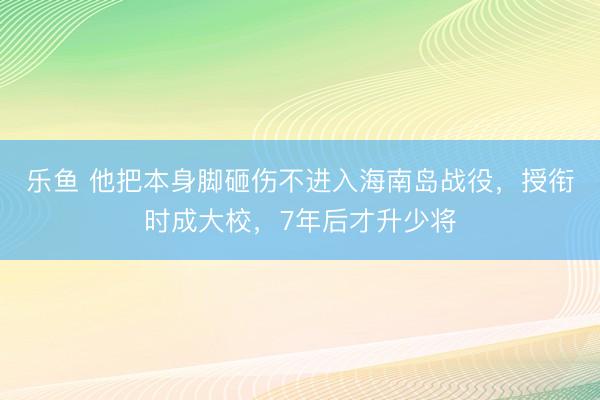 乐鱼 他把本身脚砸伤不进入海南岛战役,授衔时成大校,7年后才升少将