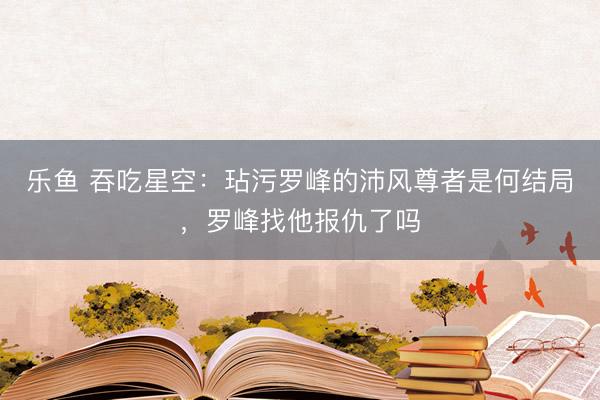 乐鱼 吞吃星空:玷污罗峰的沛风尊者是何结局,罗峰找他报仇了吗