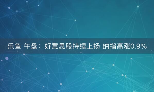乐鱼 午盘:好意思股持续上扬 纳指高涨0.9%