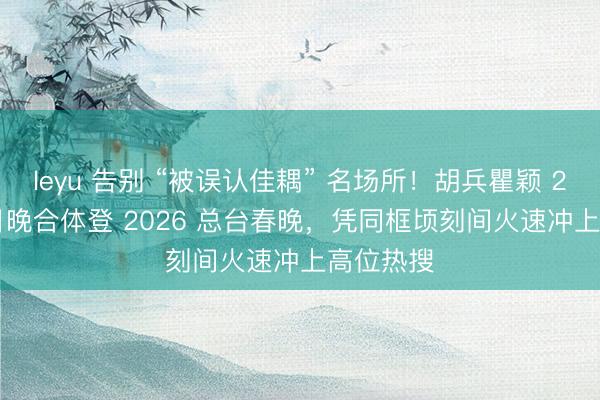 leyu 告别 “被误认佳耦” 名场所！胡兵瞿颖 2 月 15 日晚合体登 2026 总台春晚，凭同框顷刻间火速冲上高位热搜