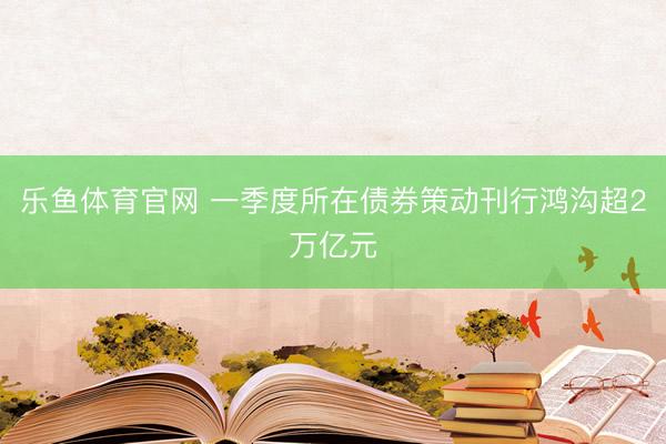乐鱼体育官网 一季度所在债券策动刊行鸿沟超2万亿元