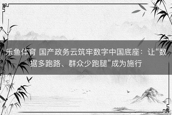 乐鱼体育 国产政务云筑牢数字中国底座：让“数据多跑路、群众少跑腿”成为施行