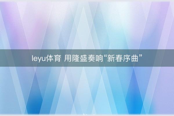 leyu体育 用隆盛奏响“新春序曲”