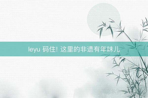 leyu 码住! 这里的非遗有年味儿