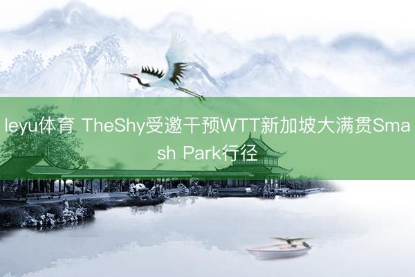 leyu体育 TheShy受邀干预WTT新加坡大满贯Smash Park行径