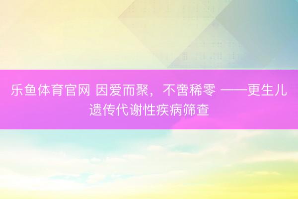 乐鱼体育官网 因爱而聚,不啻稀零 ——更生儿遗传代谢性疾病筛查