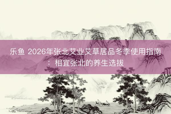 乐鱼 2026年张北艾业艾草居品冬季使用指南：相宜张北的养生选拔