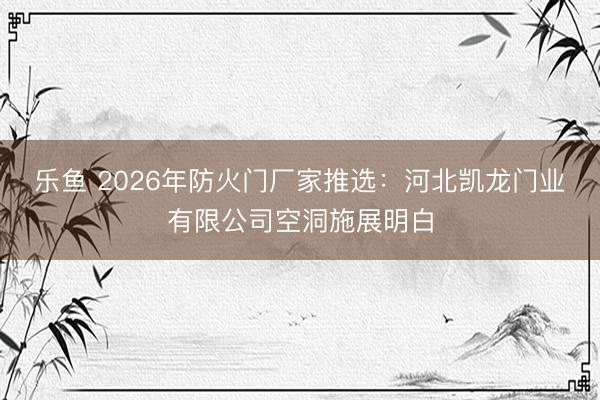 乐鱼 2026年防火门厂家推选：河北凯龙门业有限公司空洞施展明白