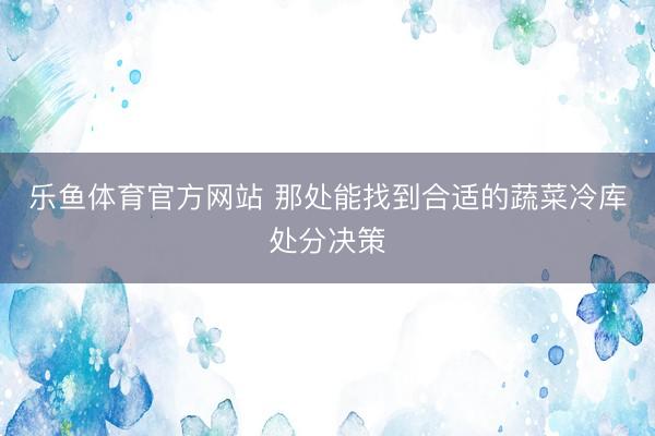 乐鱼体育官方网站 那处能找到合适的蔬菜冷库处分决策