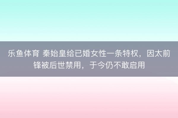 乐鱼体育 秦始皇给已婚女性一条特权,因太前锋被后世禁用,于今仍不敢启用