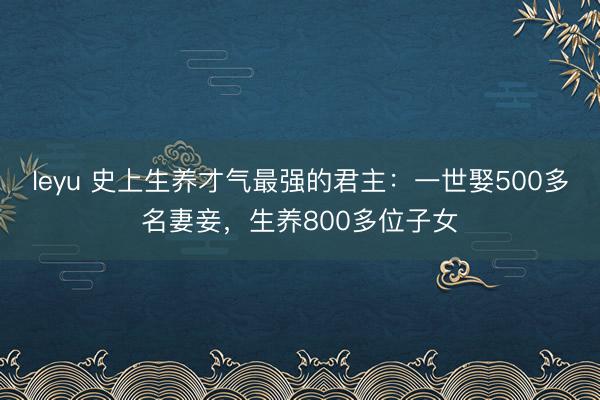 leyu 史上生养才气最强的君主：一世娶500多名妻妾，生养800多位子女