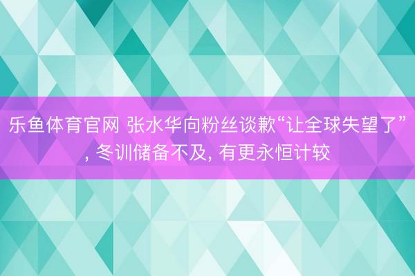 乐鱼体育官网 张水华向粉丝谈歉“让全球失望了”, 冬训储备不及, 有更永恒计较