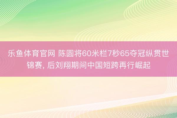 乐鱼体育官网 陈圆将60米栏7秒65夺冠纵贯世锦赛, 后刘翔期间中国短跨再行崛起