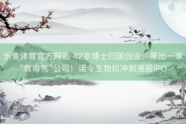乐鱼体育官方网站 42岁博士归国创业，带出一家“救命气”公司！诺令生物拟冲刺港股IPO